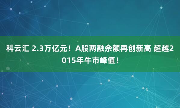 科云汇 2.3万亿元！A股两融余额再创新高 超越2015年牛市峰值！