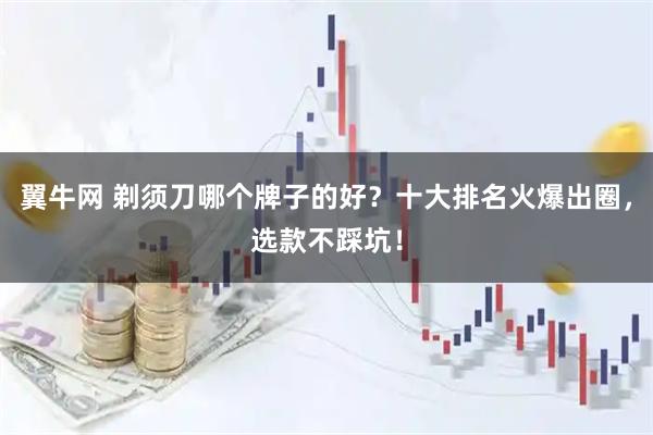 翼牛网 剃须刀哪个牌子的好？十大排名火爆出圈，选款不踩坑！
