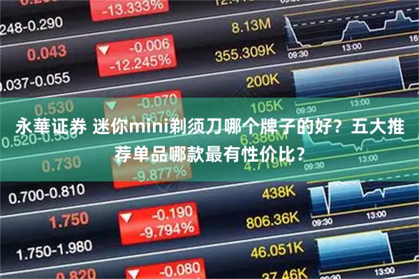 永華证券 迷你mini剃须刀哪个牌子的好？五大推荐单品哪款最有性价比？
