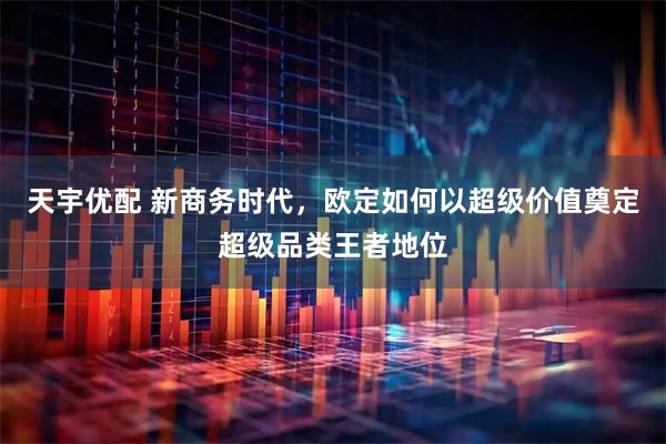 天宇优配 新商务时代，欧定如何以超级价值奠定超级品类王者地位