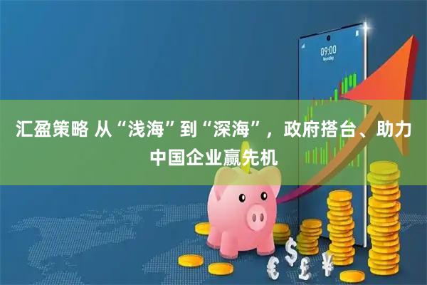 汇盈策略 从“浅海”到“深海”，政府搭台、助力中国企业赢先机