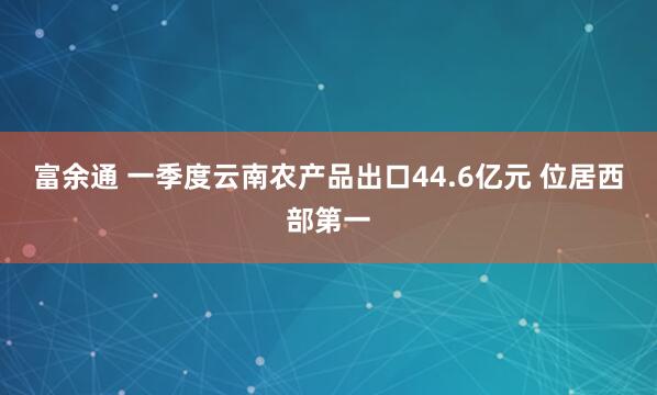 富余通 一季度云南农产品出口44.6亿元 位居西部第一