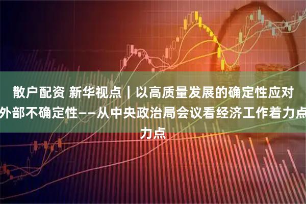 散户配资 新华视点｜以高质量发展的确定性应对外部不确定性——从中央政治局会议看经济工作着力点