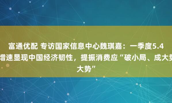 富通优配 专访国家信息中心魏琪嘉：一季度5.4%增速显现中国经济韧性，提振消费应“破小局、成大势”