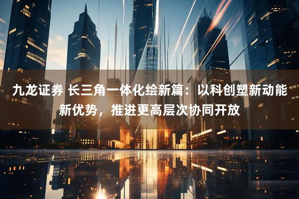 九龙证券 长三角一体化绘新篇：以科创塑新动能新优势，推进更高层次协同开放