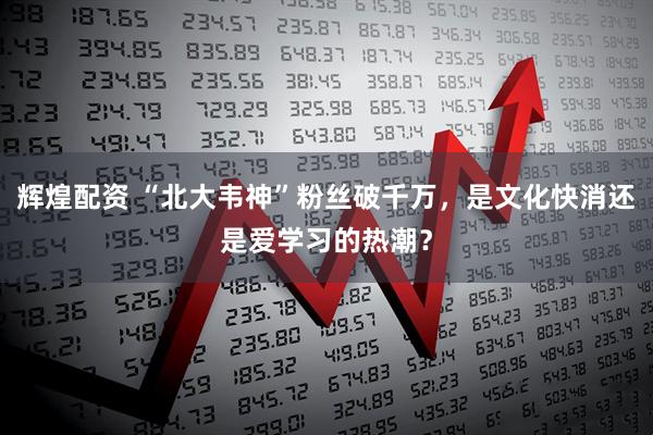 辉煌配资 “北大韦神”粉丝破千万，是文化快消还是爱学习的热潮？