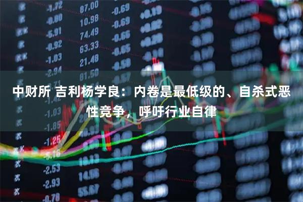 中财所 吉利杨学良：内卷是最低级的、自杀式恶性竞争，呼吁行业自律