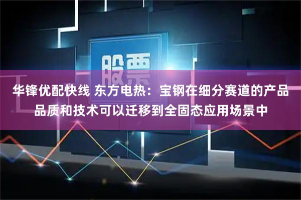 华锋优配快线 东方电热：宝钢在细分赛道的产品品质和技术可以迁移到全固态应用场景中