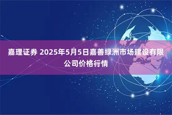 嘉理证券 2025年5月5日嘉善绿洲市场建设有限公司价格行情