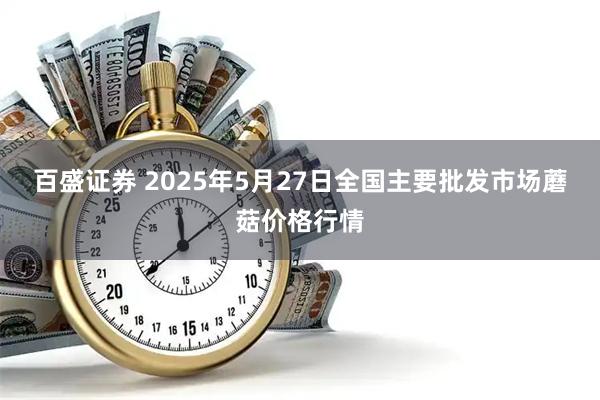 百盛证券 2025年5月27日全国主要批发市场蘑菇价格行情