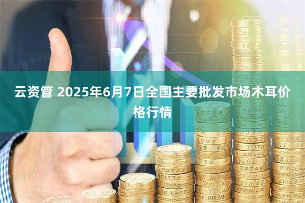 云资管 2025年6月7日全国主要批发市场木耳价格行情