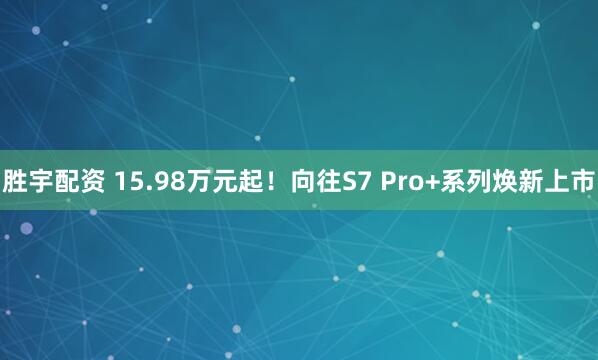 胜宇配资 15.98万元起！向往S7 Pro+系列焕新上市