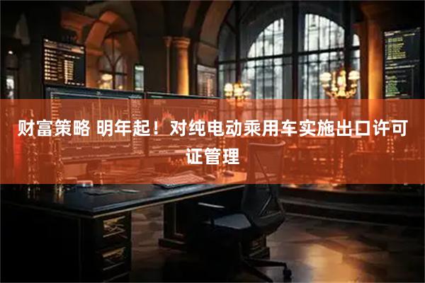财富策略 明年起！对纯电动乘用车实施出口许可证管理