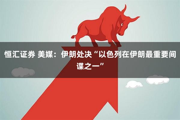 恒汇证券 美媒：伊朗处决“以色列在伊朗最重要间谍之一”