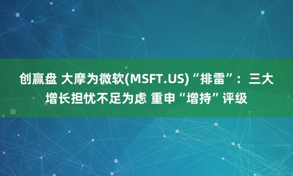 创赢盘 大摩为微软(MSFT.US)“排雷”：三大增长担忧不足为虑 重申“增持”评级