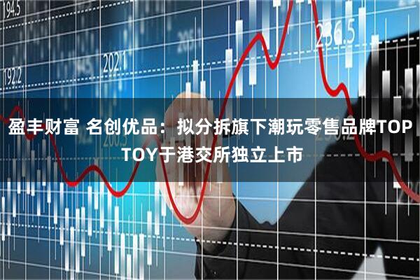 盈丰财富 名创优品：拟分拆旗下潮玩零售品牌TOP TOY于港交所独立上市