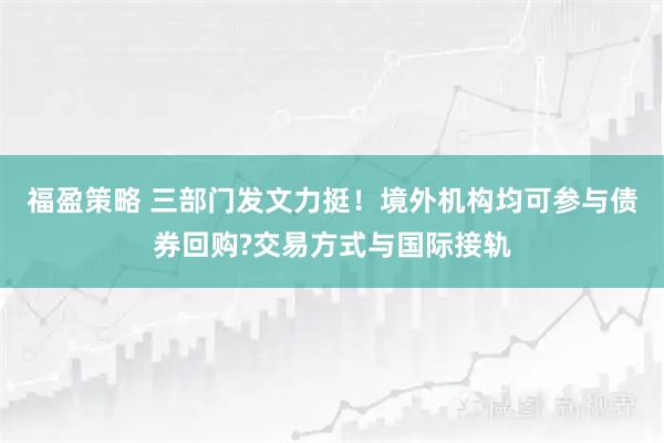 福盈策略 三部门发文力挺！境外机构均可参与债券回购?交易方式与国际接轨