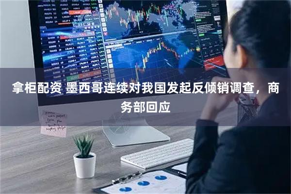 拿柜配资 墨西哥连续对我国发起反倾销调查，商务部回应