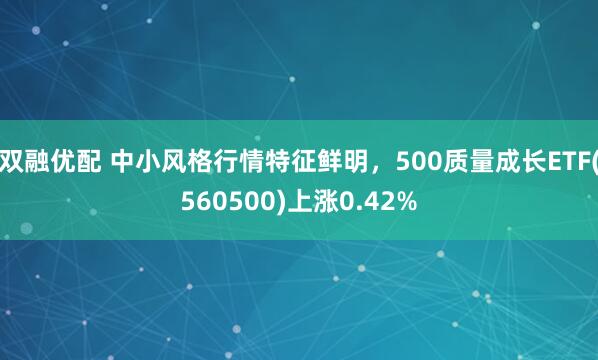 双融优配 中小风格行情特征鲜明,500质量成长ETF(560500)上涨0.42%