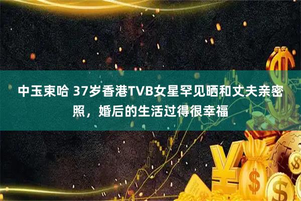 中玉束哈 37岁香港TVB女星罕见晒和丈夫亲密照,婚后的生活过得很幸福