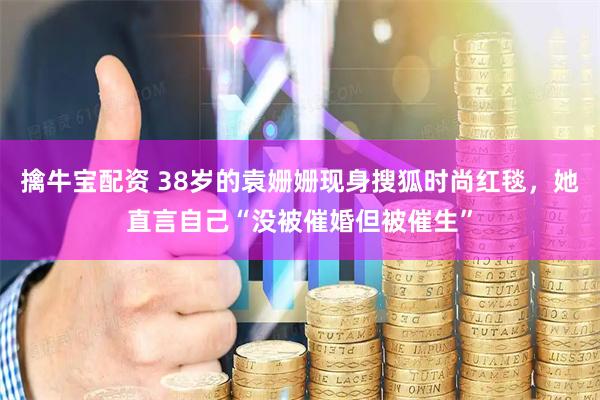 擒牛宝配资 38岁的袁姗姗现身搜狐时尚红毯,她直言自己“没被催婚但被催生”