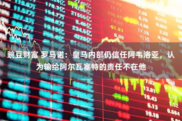 豌豆财富 罗马诺：皇马内部仍信任阿韦洛亚，认为输给阿尔瓦塞特的责任不在他