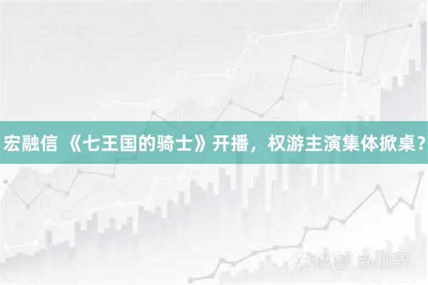宏融信 《七王国的骑士》开播，权游主演集体掀桌？