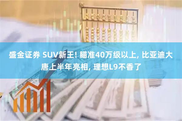 盛金证券 SUV新王! 瞄准40万级以上, 比亚迪大唐上半年亮相, 理想L9不香了