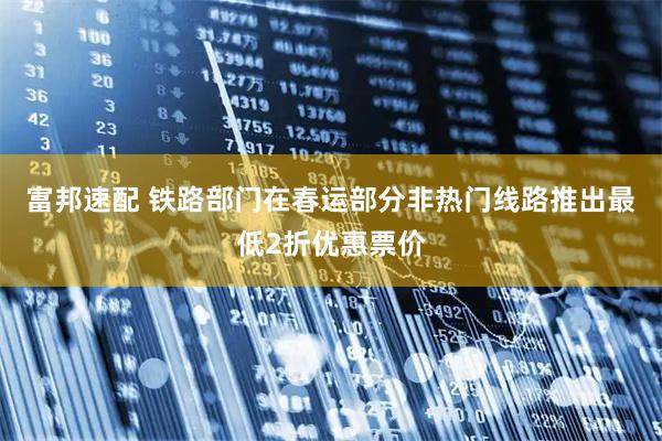 富邦速配 铁路部门在春运部分非热门线路推出最低2折优惠票价