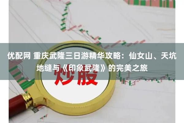 优配网 重庆武隆三日游精华攻略：仙女山、天坑地缝与《印象武隆》的完美之旅