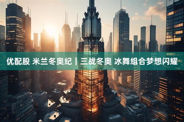 优配股 米兰冬奥纪｜三战冬奥 冰舞组合梦想闪耀