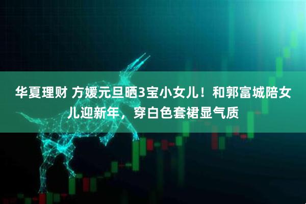 华夏理财 方媛元旦晒3宝小女儿！和郭富城陪女儿迎新年，穿白色套裙显气质