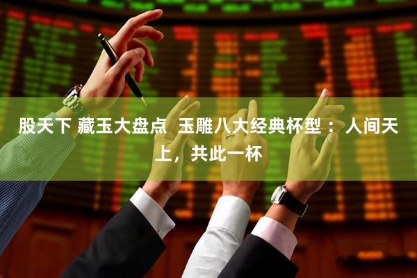 股天下 藏玉大盘点  玉雕八大经典杯型 ：人间天上，共此一杯