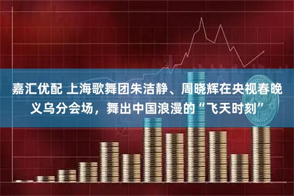 嘉汇优配 上海歌舞团朱洁静、周晓辉在央视春晚义乌分会场，舞出中国浪漫的“飞天时刻”