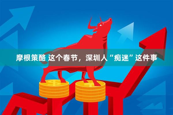 摩根策酪 这个春节，深圳人“痴迷”这件事