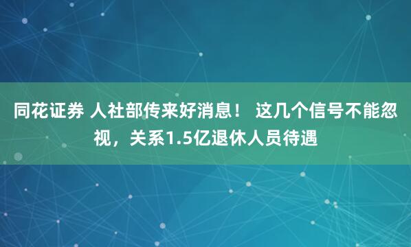 同花证券 人社部传来好消息！ 这几个信号不能忽视，关系1.5亿退休人员待遇