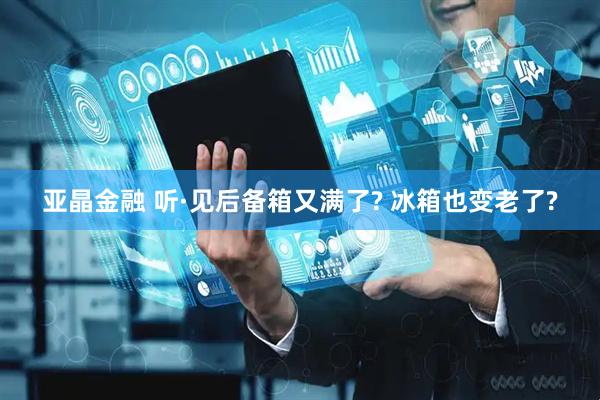 亚晶金融 听·见后备箱又满了? 冰箱也变老了?