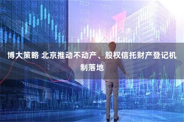 博大策略 北京推动不动产、股权信托财产登记机制落地