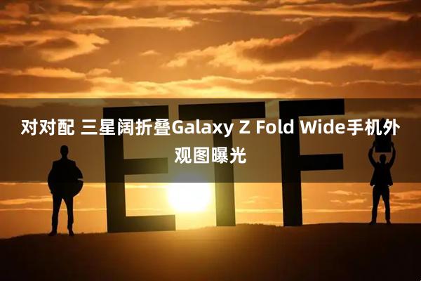 对对配 三星阔折叠Galaxy Z Fold Wide手机外观图曝光