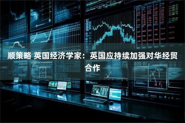 顺策略 英国经济学家：英国应持续加强对华经贸合作