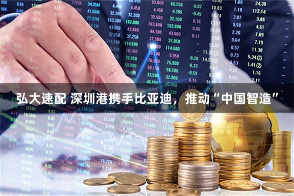 弘大速配 深圳港携手比亚迪，推动“中国智造”