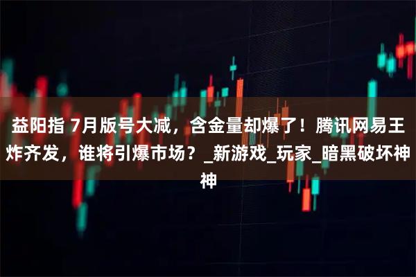 益阳指 7月版号大减，含金量却爆了！腾讯网易王炸齐发，谁将引爆市场？_新游戏_玩家_暗黑破坏神