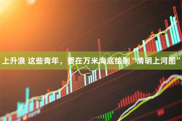 上升浪 这些青年，要在万米海底绘制“清明上河图”