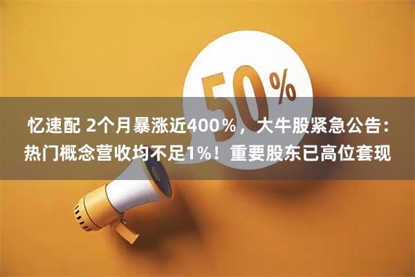 忆速配 2个月暴涨近400％，大牛股紧急公告：热门概念营收均不足1%！重要股东已高位套现